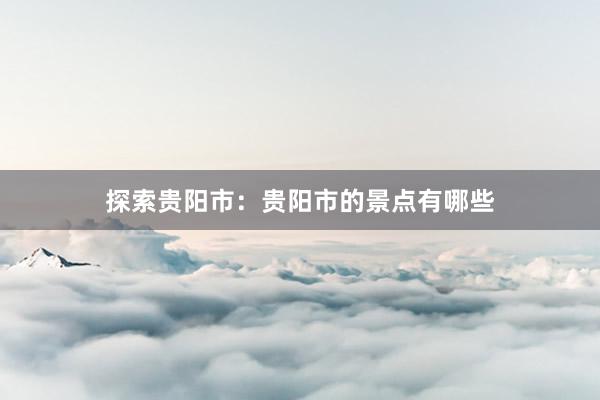 探索贵阳市：贵阳市的景点有哪些